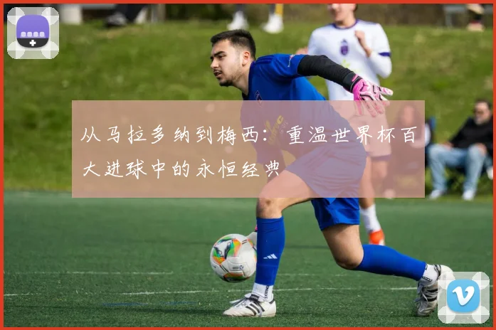 从马拉多纳到梅西：重温世界杯百大进球中的永恒经典