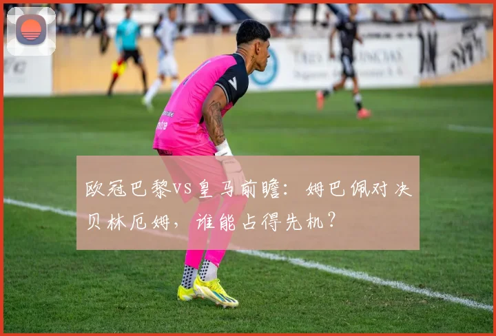 欧冠巴黎vs皇马前瞻：姆巴佩对决贝林厄姆，谁能占得先机？