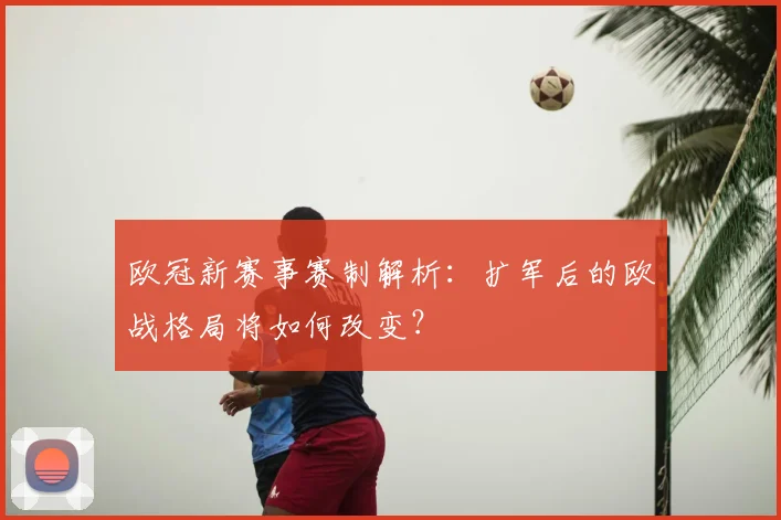 欧冠新赛事赛制解析：扩军后的欧战格局将如何改变？