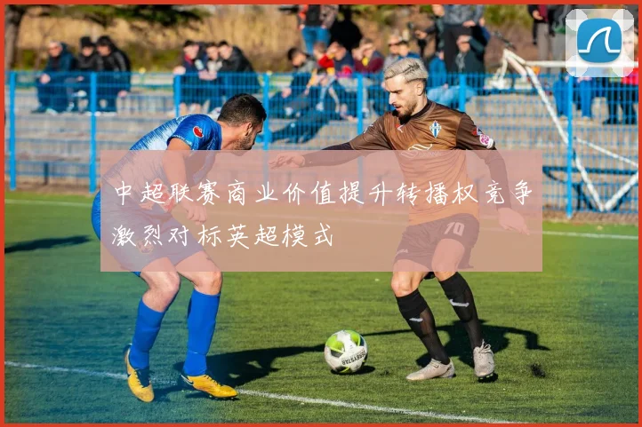 中超联赛商业价值提升转播权竞争激烈对标英超模式