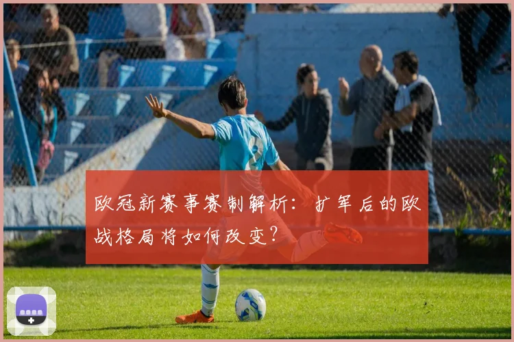 欧冠新赛事赛制解析：扩军后的欧战格局将如何改变？
