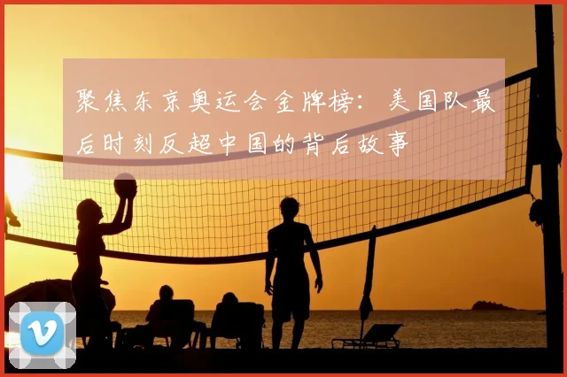 聚焦东京奥运会金牌榜：美国队最后时刻反超中国的背后故事