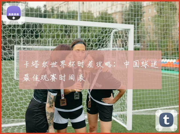 卡塔尔世界杯时差攻略：中国球迷最佳观赛时间表