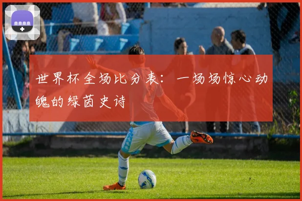 世界杯全场比分表:一场场惊心动魄的绿茵史诗