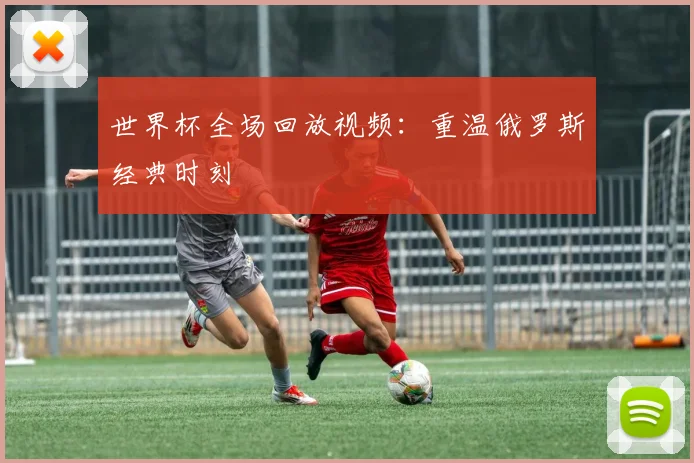 世界杯全场回放视频:重温俄罗斯经典时刻