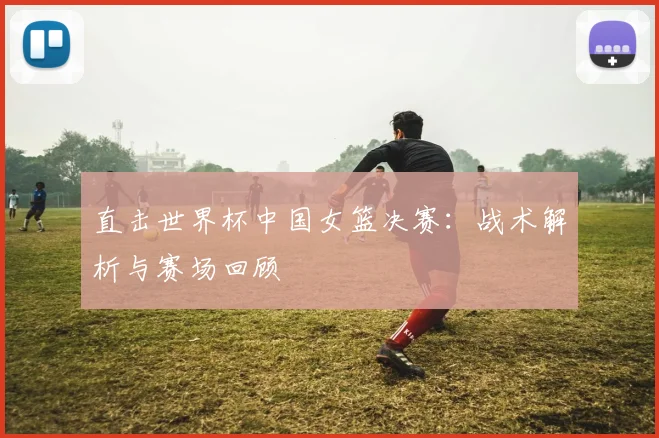 直击世界杯中国女篮决赛：战术解析与赛场回顾