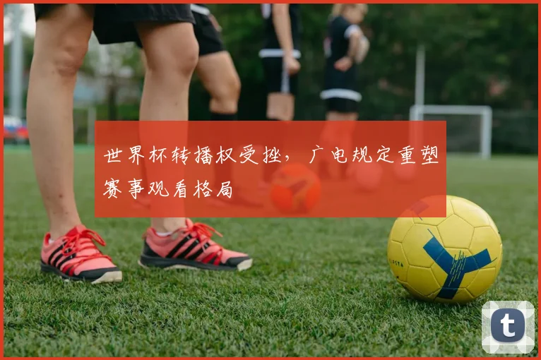 世界杯转播权受挫，广电规定重塑赛事观看格局
