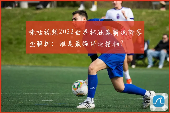 咪咕视频2022世界杯独家解说阵容全解析：谁是最强评论搭档？