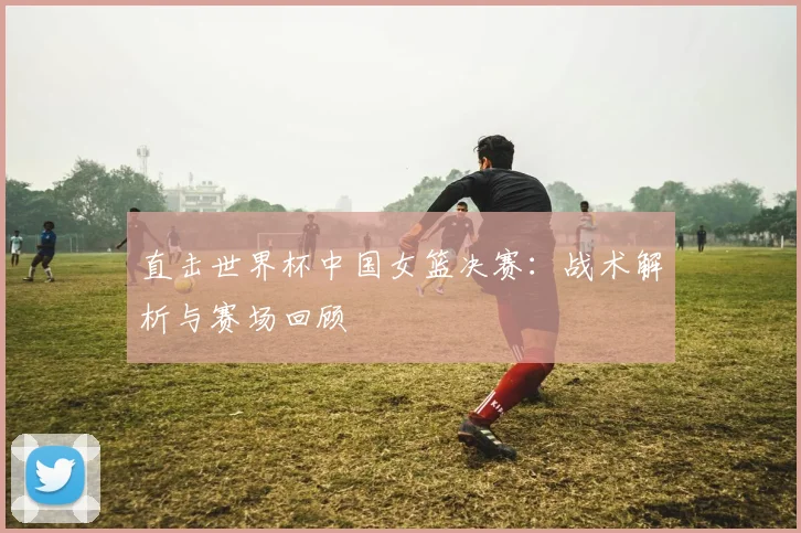直击世界杯中国女篮决赛:战术解析与赛场回顾