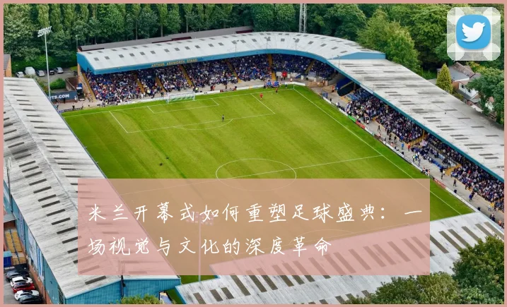 米兰开幕式如何重塑足球盛典:一场视觉与文化的深度革命