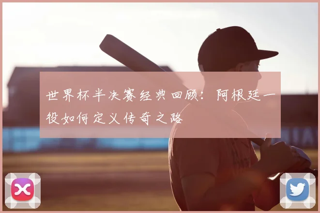 世界杯半决赛经典回顾：阿根廷一役如何定义传奇之路