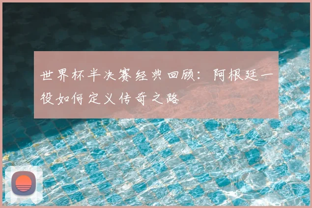 世界杯半决赛经典回顾:阿根廷一役如何定义传奇之路