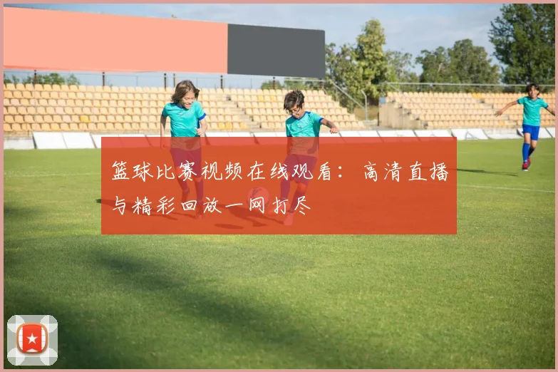 篮球比赛视频在线观看：高清直播与精彩回放一网打尽