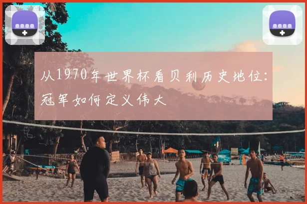 从1970年世界杯看贝利历史地位：冠军如何定义伟大