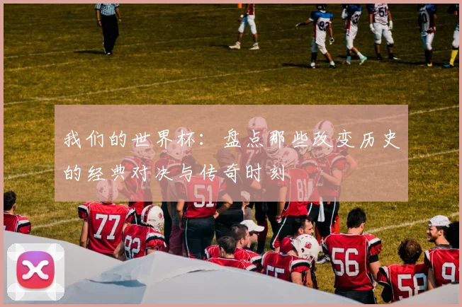 我们的世界杯：盘点那些改变历史的经典对决与传奇时刻