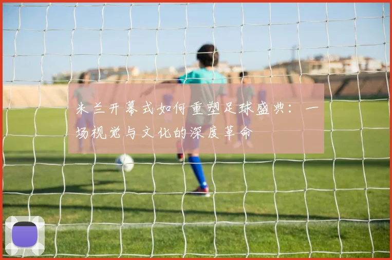 米兰开幕式如何重塑足球盛典：一场视觉与文化的深度革命